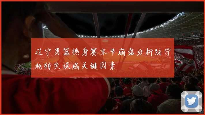辽宁男篮热身赛末节崩盘分析防守轮转失误成关键因素