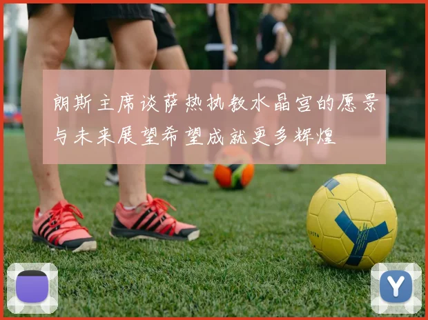 朗斯主席谈萨热执教水晶宫的愿景与未来展望希望成就更多辉煌