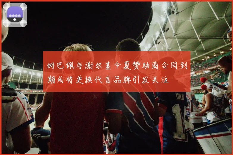 姆巴佩与谢尔基今夏赞助商合同到期或将更换代言品牌引发关注