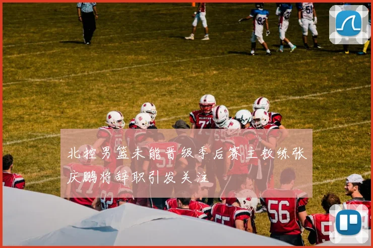北控男篮未能晋级季后赛主教练张庆鹏将辞职引发关注