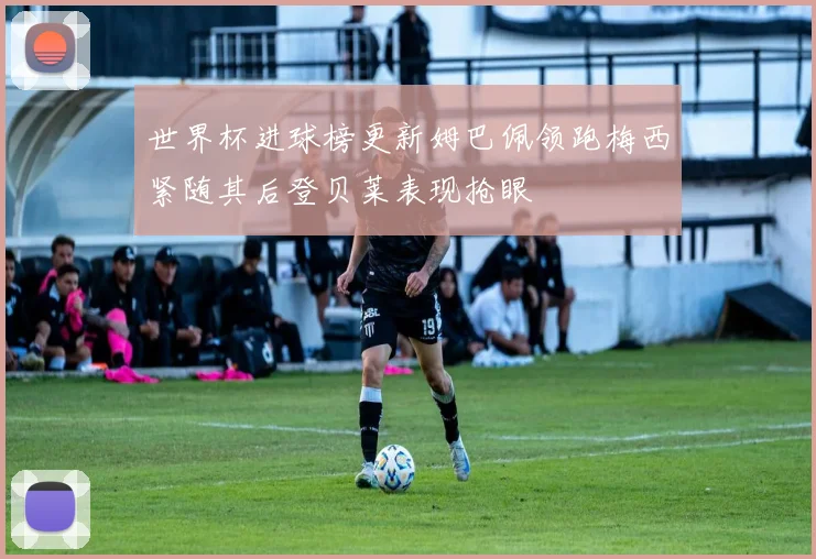 世界杯进球榜更新姆巴佩领跑梅西紧随其后登贝莱表现抢眼