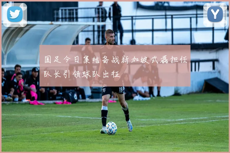 国足今日集结备战新加坡武磊担任队长引领球队出征