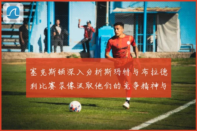 塞克斯顿深入分析斯玛特与布拉德利比赛录像汲取他们的竞争精神与技巧
