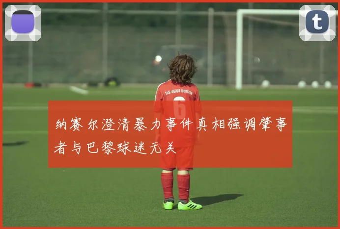 纳赛尔澄清暴力事件真相强调肇事者与巴黎球迷无关