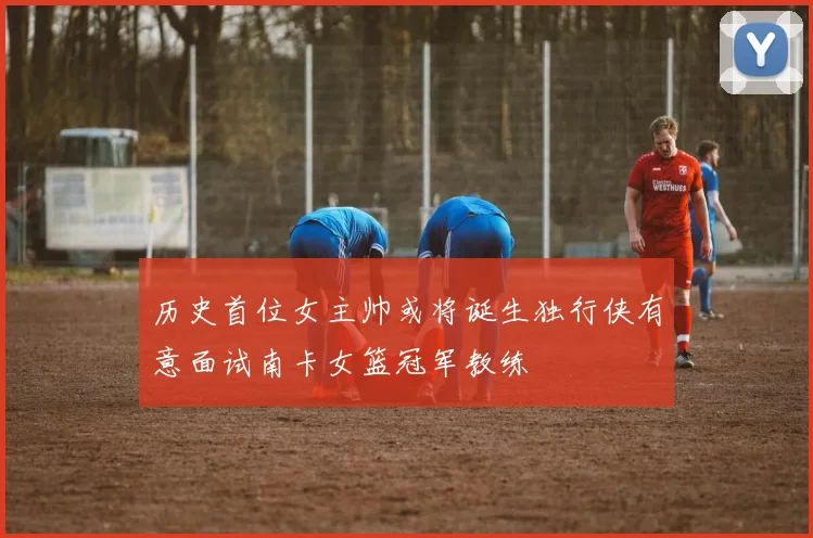 历史首位女主帅或将诞生独行侠有意面试南卡女篮冠军教练