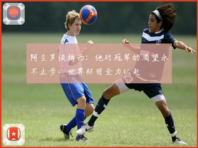 阿圭罗谈梅西：他对冠军的渴望永不止步，世界杯将全力以赴