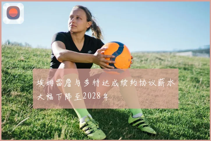 埃姆雷詹与多特达成续约协议薪水大幅下降至2028年