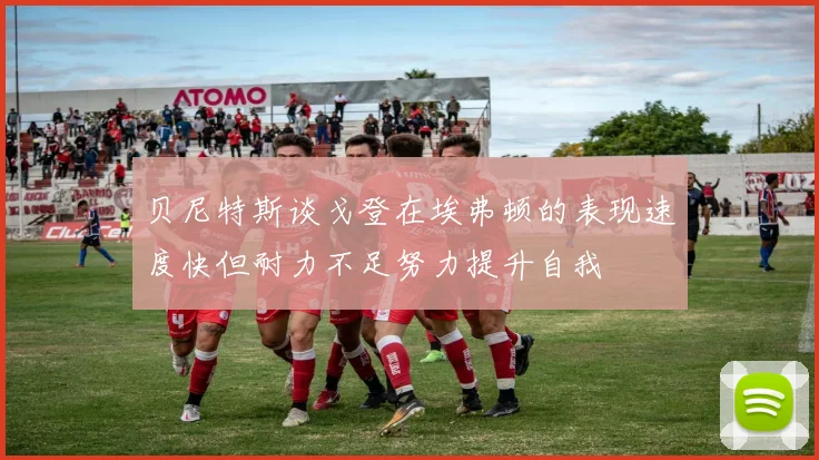 贝尼特斯谈戈登在埃弗顿的表现速度快但耐力不足努力提升自我