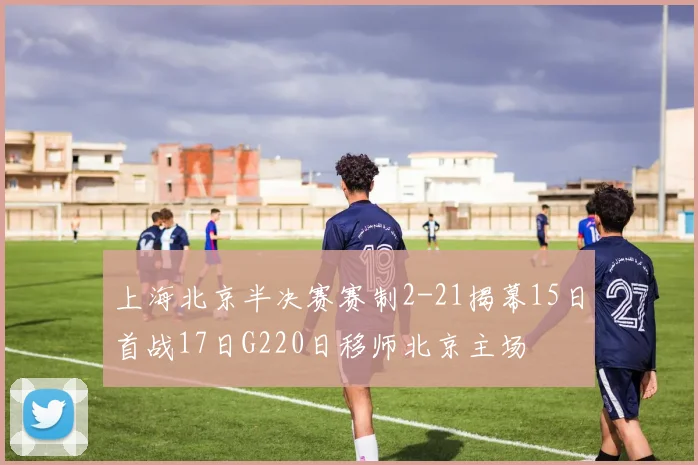 上海北京半决赛赛制2-21揭幕15日首战17日G220日移师北京主场