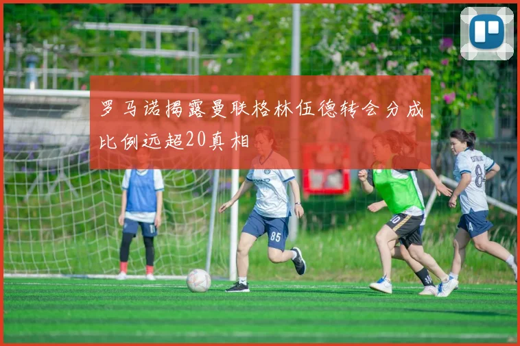 罗马诺揭露曼联格林伍德转会分成比例远超20真相