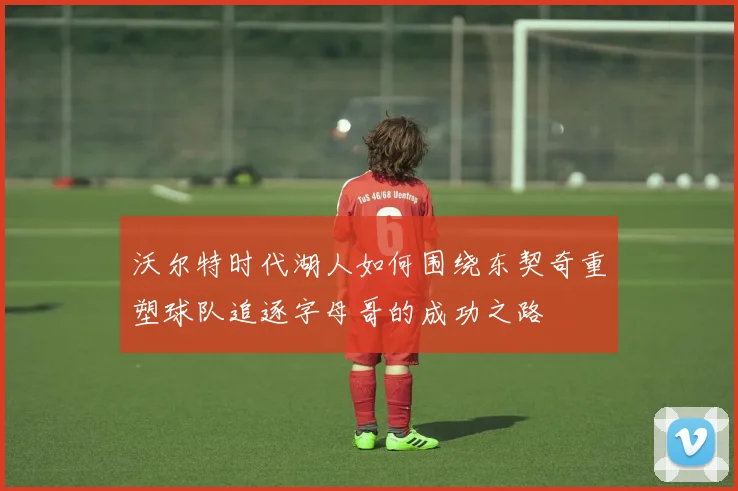 沃尔特时代湖人如何围绕东契奇重塑球队追逐字母哥的成功之路