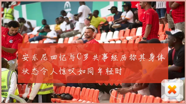 安东尼回忆与C罗共事经历称其身体状态令人惊叹如同年轻时