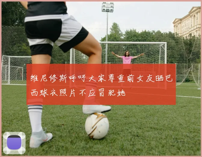维尼修斯呼吁大家尊重前女友晒巴西球衣照片不应冒犯她