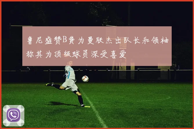 鲁尼盛赞B费为曼联杰出队长和领袖称其为顶级球员深受喜爱