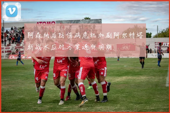 阿森纳后防伤病危机加剧阿尔特塔新战术应对方案逐渐明朗