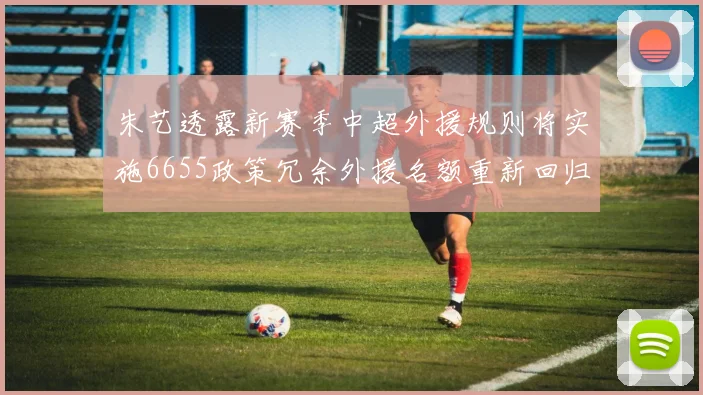 朱艺透露新赛季中超外援规则将实施6655政策冗余外援名额重新回归球队配置
