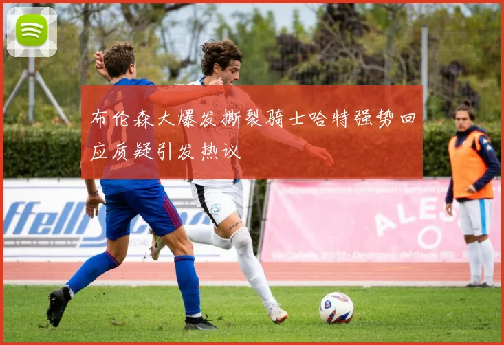 布伦森大爆发撕裂骑士哈特强势回应质疑引发热议