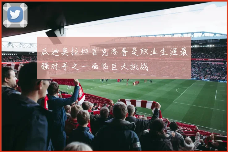 瓜迪奥拉坦言克洛普是职业生涯最强对手之一面临巨大挑战