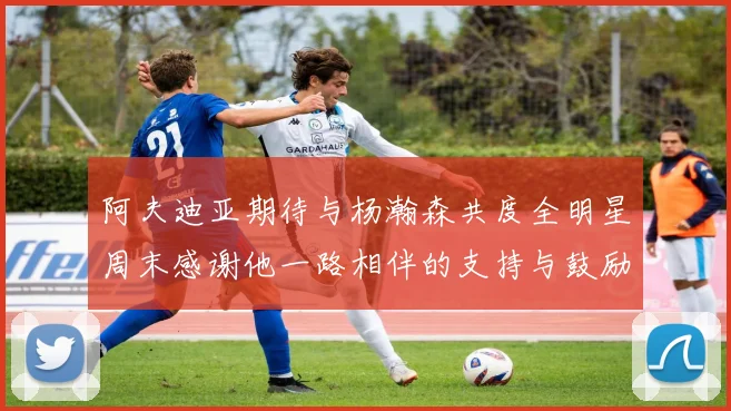 阿夫迪亚期待与杨瀚森共度全明星周末感谢他一路相伴的支持与鼓励