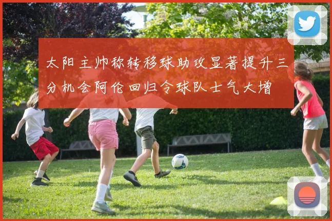 太阳主帅称转移球助攻显著提升三分机会阿伦回归令球队士气大增