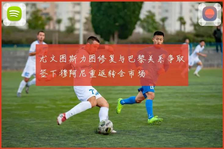 尤文图斯力图修复与巴黎关系争取签下穆阿尼重返转会市场