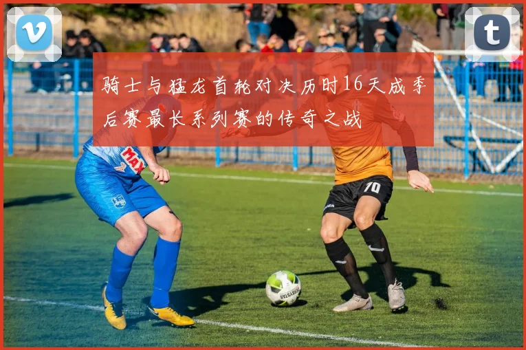骑士与猛龙首轮对决历时16天成季后赛最长系列赛的传奇之战