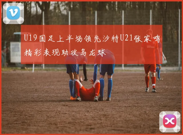 U19国足上半场领先沙特U21张家鸣精彩表现助攻乌龙球