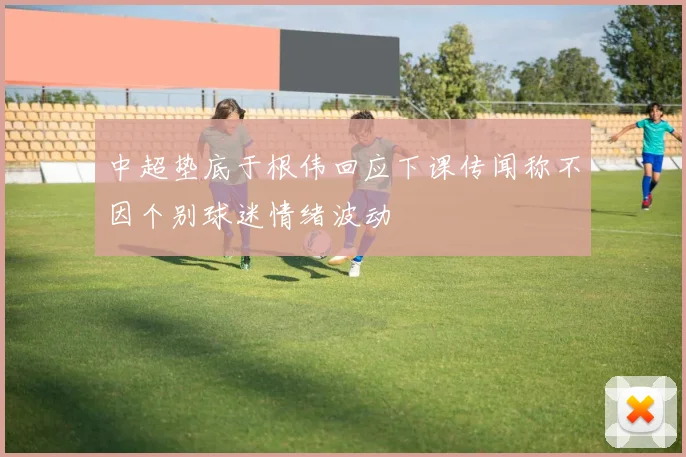 中超垫底于根伟回应下课传闻称不因个别球迷情绪波动