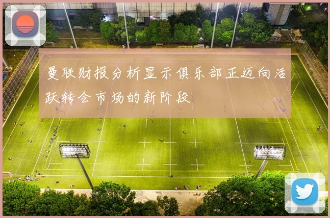 曼联财报分析显示俱乐部正迈向活跃转会市场的新阶段
