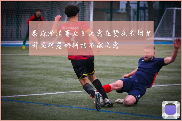 泰森澄清赛后言论意在赞美米切尔并无对詹姆斯的不敬之意