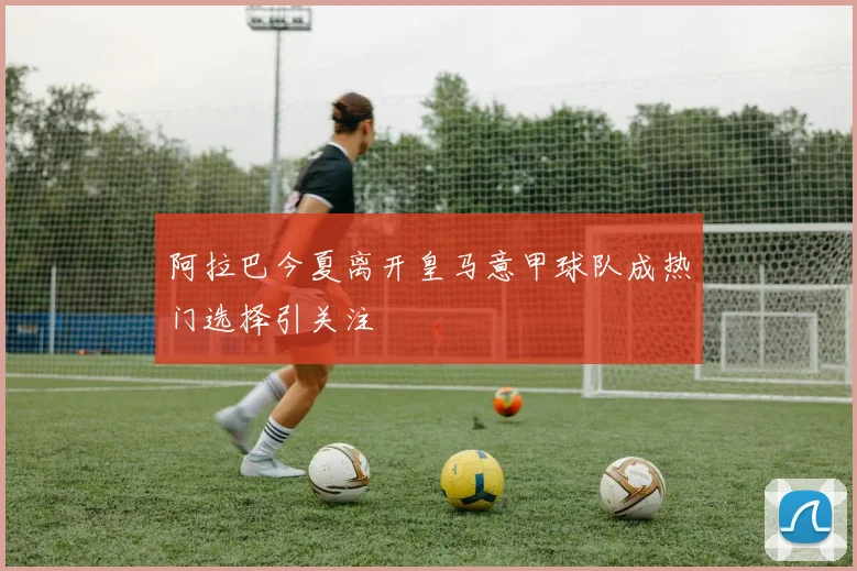阿拉巴今夏离开皇马意甲球队成热门选择引关注