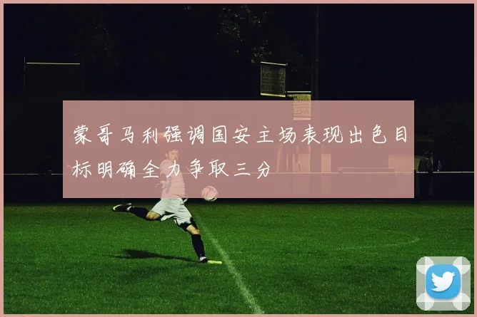 蒙哥马利强调国安主场表现出色目标明确全力争取三分