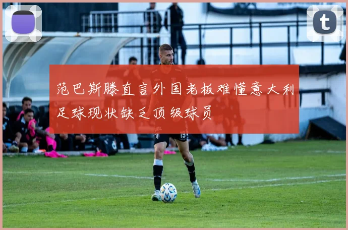 范巴斯滕直言外国老板难懂意大利足球现状缺乏顶级球员