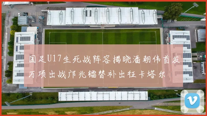 国足U17生死战阵容揭晓潘朝伟首发万项出战邝兆镭替补出征卡塔尔