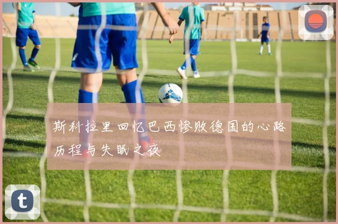 斯科拉里回忆巴西惨败德国的心路历程与失眠之夜