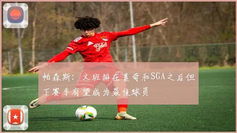 帕森斯：文班排在基奇和SGA之后但下赛季有望成为最佳球员