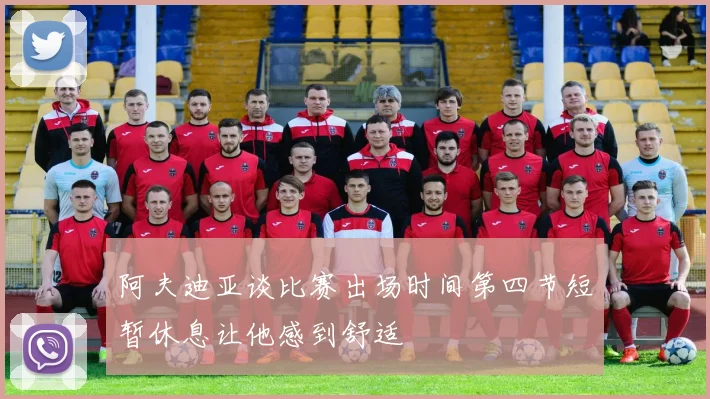 阿夫迪亚谈比赛出场时间第四节短暂休息让他感到舒适