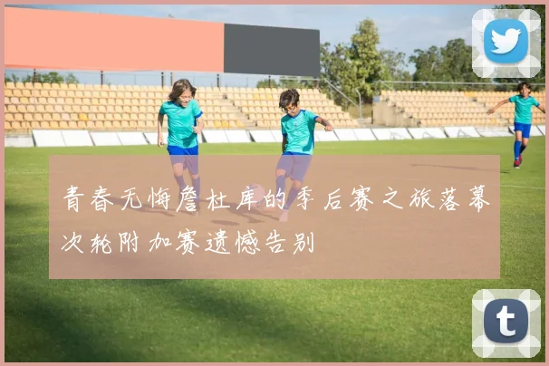 青春无悔詹杜库的季后赛之旅落幕次轮附加赛遗憾告别